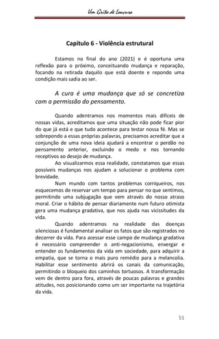 Um Grito de Loucura
51
Capítulo 6 - Violência estrutural
Estamos no final do ano (2021) e é oportuna uma
reflexão para o próximo, conceituando mudança e reparação,
focando na retirada daquilo que está doente e repondo uma
condição mais sadia ao ser.
A cura é uma mudança que só se concretiza
com a permissão do pensamento.
Quando adentramos nos momentos mais difíceis de
nossas vidas, acreditamos que uma situação não pode ficar pior
do que já está e que tudo acontece para testar nossa fé. Mas se
sobrepondo a essas próprias palavras, precisamos acreditar que a
conjunção de uma nova ideia ajudará a encontrar o perdão no
pensamento anterior, excluindo o medo e nos tornando
receptivos ao desejo de mudança.
Ao visualizarmos essa realidade, constatamos que essas
possíveis mudanças nos ajudam a solucionar o problema com
brevidade.
Num mundo com tantos problemas corriqueiros, nos
esquecemos de reservar um tempo para pensar no que sentimos,
permitindo uma subjugação que vem através do nosso atraso
moral. Criar o hábito de pensar diariamente num futuro otimista
gera uma mudança gradativa, que nos ajuda nas vicissitudes da
vida.
Quando adentramos na realidade das doenças
silenciosas é fundamental analisar os fatos que são registrados no
decorrer da vida. Para acessar esse campo de mudança gradativa
é necessário compreender o anti-negacionismo, enxergar e
entender os fundamentos da vida em sociedade, para adquirir a
empatia, que se torna o mais puro remédio para a melancolia.
Habilitar esse sentimento abrirá os canais da comunicação,
permitindo o bloqueio dos caminhos tortuosos. A transformação
vem de dentro para fora, através de poucas palavras e grandes
atitudes, nos posicionando como um ser importante na trajetória
da vida.
 