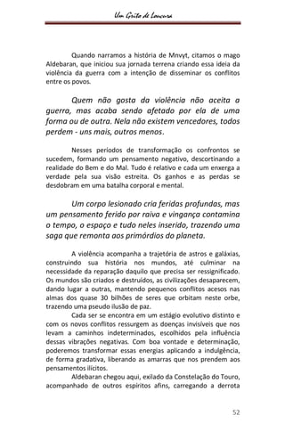 Um Grito de Loucura
52
Quando narramos a história de Mnvyt, citamos o mago
Aldebaran, que iniciou sua jornada terrena criando essa ideia da
violência da guerra com a intenção de disseminar os conflitos
entre os povos.
Quem não gosta da violência não aceita a
guerra, mas acaba sendo afetado por ela de uma
forma ou de outra. Nela não existem vencedores, todos
perdem - uns mais, outros menos.
Nesses períodos de transformação os confrontos se
sucedem, formando um pensamento negativo, descortinando a
realidade do Bem e do Mal. Tudo é relativo e cada um enxerga a
verdade pela sua visão estreita. Os ganhos e as perdas se
desdobram em uma batalha corporal e mental.
Um corpo lesionado cria feridas profundas, mas
um pensamento ferido por raiva e vingança contamina
o tempo, o espaço e tudo neles inserido, trazendo uma
saga que remonta aos primórdios do planeta.
A violência acompanha a trajetória de astros e galáxias,
construindo sua história nos mundos, até culminar na
necessidade da reparação daquilo que precisa ser ressignificado.
Os mundos são criados e destruídos, as civilizações desaparecem,
dando lugar a outras, mantendo pequenos conflitos acesos nas
almas dos quase 30 bilhões de seres que orbitam neste orbe,
trazendo uma pseudo ilusão de paz.
Cada ser se encontra em um estágio evolutivo distinto e
com os novos conflitos ressurgem as doenças invisíveis que nos
levam a caminhos indeterminados, escolhidos pela influência
dessas vibrações negativas. Com boa vontade e determinação,
poderemos transformar essas energias aplicando a indulgência,
de forma gradativa, liberando as amarras que nos prendem aos
pensamentos ilícitos.
Aldebaran chegou aqui, exilado da Constelação do Touro,
acompanhado de outros espíritos afins, carregando a derrota
 