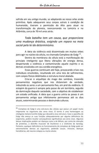 Um Grito de Loucura
53
sofrida em seu antigo mundo, se adaptando ao nosso orbe ainda
primitivo. Após adequarem seus corpos astrais à condição de
humanoide, tiveram a permissão do Alto para atuar na
transformação do planeta, reencarnando na Lemúria e na
Atlântida, cerca de 70 mil anos atrás.
Toda batalha tem um causa, que proporciona
uma mudança drástica, exigindo um reparo no meio
social pela lei do determinismo.
A ideia da violência está disseminada em muitos orbes
para agir no núcleo da célula, no chamado Complexo de Golgi 25
.
Dentro da membrana da célula está a manifestação do
princípio inteligente que libera vibrações de energia densa,
despertando a violência e contaminando aquele espírito e os
demais envolvidos em seu cordão energético.
Essas guerras continuam até hoje, provocando crises nos
indivíduos envolvidos, resultando em uma teia de sofrimentos,
com corpos físicos debilitados e estrutura moral abalada.
Cria-se o arquétipo do mago das sombras, trazendo
pensamentos negativos que nos distanciam da verdade,
induzindo os seres a um pensamento fixo, em prol da violência. O
estopim da guerra é sempre pela posse de um território, seguido
da dominação daquela sociedade, com o objetivo de estabelecer
um estado unificado. A ideia que a guerra uniria os povos é um
pensamento antigo que infelizmente permanece até os dias
atuais, exterminando pessoas e destruindo culturas.
25
Complexo de Golgi é uma estrutura das células que possui um papel muito
importante no organismo dos seres vivos. O termo é uma homenagem ao
citologista italiano Camillo Golgi que descobriu essa estrutura. Caso o aparelho de
Golgi não exerça as suas funções adequadamente por alguma deficiência do
organismo, poderá resultar consequências significativas aos seres vivos. Algumas
dessas implicações podem ser doenças como a de Wilson, por conta da retenção
de proteínas, a distrofia muscular de Duchenne e a síndrome de Aarskog.
Portanto, qualquer deficiência no funcionamento do complexo de Golgi pode ser
extremamente danosa ao organismo, podendo causar, inclusive, doenças
hereditárias, até mesmo colapso ou morte celular.
 