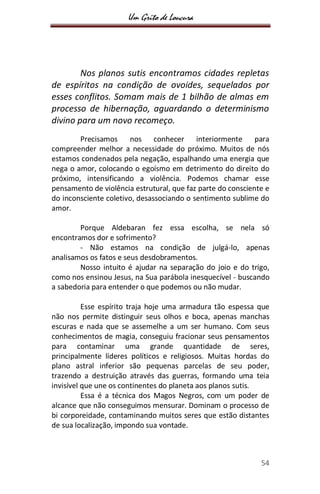 Um Grito de Loucura
54
Nos planos sutis encontramos cidades repletas
de espíritos na condição de ovoides, sequelados por
esses conflitos. Somam mais de 1 bilhão de almas em
processo de hibernação, aguardando o determinismo
divino para um novo recomeço.
Precisamos nos conhecer interiormente para
compreender melhor a necessidade do próximo. Muitos de nós
estamos condenados pela negação, espalhando uma energia que
nega o amor, colocando o egoísmo em detrimento do direito do
próximo, intensificando a violência. Podemos chamar esse
pensamento de violência estrutural, que faz parte do consciente e
do inconsciente coletivo, desassociando o sentimento sublime do
amor.
Porque Aldebaran fez essa escolha, se nela só
encontramos dor e sofrimento?
- Não estamos na condição de julgá-lo, apenas
analisamos os fatos e seus desdobramentos.
Nosso intuito é ajudar na separação do joio e do trigo,
como nos ensinou Jesus, na Sua parábola inesquecível - buscando
a sabedoria para entender o que podemos ou não mudar.
Esse espírito traja hoje uma armadura tão espessa que
não nos permite distinguir seus olhos e boca, apenas manchas
escuras e nada que se assemelhe a um ser humano. Com seus
conhecimentos de magia, conseguiu fracionar seus pensamentos
para contaminar uma grande quantidade de seres,
principalmente líderes políticos e religiosos. Muitas hordas do
plano astral inferior são pequenas parcelas de seu poder,
trazendo a destruição através das guerras, formando uma teia
invisível que une os continentes do planeta aos planos sutis.
Essa é a técnica dos Magos Negros, com um poder de
alcance que não conseguimos mensurar. Dominam o processo de
bi corporeidade, contaminando muitos seres que estão distantes
de sua localização, impondo sua vontade.
 