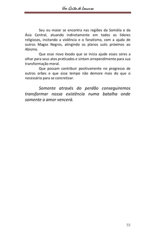 Um Grito de Loucura
55
Seu eu maior se encontra nas regiões da Somália e da
Ásia Central, atuando indiretamente em todos os lideres
religiosos, incitando a violência e o fanatismo, com a ajuda de
outros Magos Negros, atingindo os planos sutis próximos ao
Abismo.
Que esse novo êxodo que se inicia ajude esses seres a
olhar para seus atos praticados e sintam arrependimento para sua
transformação moral.
Que possam contribuir positivamente no progresso de
outros orbes e que esse tempo não demore mais do que o
necessário para se concretizar.
Somente através do perdão conseguiremos
transformar nossa existência numa batalha onde
somente o amor vencerá.
 