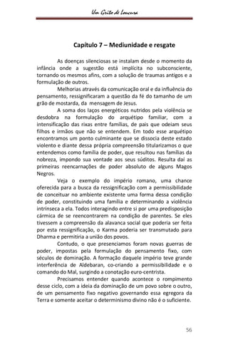 Um Grito de Loucura
56
Capítulo 7 – Mediunidade e resgate
As doenças silenciosas se instalam desde o momento da
infância onde a sugestão está implícita no subconsciente,
tornando os mesmos afins, com a solução de traumas antigos e a
formulação de outros.
Melhorias através da comunicação oral e da influência do
pensamento, ressignificaram a questão da fé do tamanho de um
grão de mostarda, da mensagem de Jesus.
A soma dos laços energéticos nutridos pela violência se
desdobra na formulação do arquétipo familiar, com a
intensificação das rixas entre famílias, de pais que odeiam seus
filhos e irmãos que não se entendem. Em todo esse arquétipo
encontramos um ponto culminante que se dissocia deste estado
violento e diante dessa própria compreensão titularizamos o que
entendemos como família de poder, que resultou nas famílias da
nobreza, impondo sua vontade aos seus súditos. Resulta daí as
primeiras reencarnações de poder absoluto de alguns Magos
Negros.
Veja o exemplo do império romano, uma chance
oferecida para a busca da ressignificação com a permissibilidade
de conceituar no ambiente existente uma forma dessa condição
de poder, constituindo uma família e determinando a violência
intrínseca a ela. Todos interagindo entre si por uma predisposição
cármica de se reencontrarem na condição de parentes. Se eles
tivessem a compreensão da alavanca social que poderia ser feita
por esta ressignificação, o Karma poderia ser transmutado para
Dharma e permitiria a união dos povos.
Contudo, o que presenciamos foram novas guerras de
poder, impostas pela formulação do pensamento fixo, com
séculos de dominação. A formação daquele império teve grande
interferência de Aldebaran, co-criando a permissibilidade e o
comando do Mal, surgindo a conotação euro-centrista.
Precisamos entender quando acontece o rompimento
desse ciclo, com a ideia da dominação de um povo sobre o outro,
de um pensamento fixo negativo governando essa egregora da
Terra e somente aceitar o determinismo divino não é o suficiente.
 