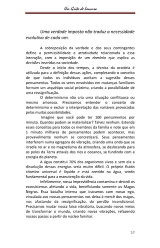 Um Grito de Loucura
57
Uma verdade imposta não traduz a necessidade
evolutiva de cada um.
A sobreposição da verdade e dos seus contingentes
define a permissibilidade e atratividade relacionada a essa
interação, com a imposição de um domínio que explica as
decisões inseridas na sociedade.
Desde o início dos tempos, a técnica da oratória é
utilizada para a definição dessas ações, completando o conceito
de que todos os indivíduos aceitam a sugestão desses
pensamentos. Todos os seres envolvidos em matanças familiares
formam um arquétipo social próximo, criando a possibilidade de
uma ressignificação.
O determinismo não cria uma situação conflituosa ou
mesmo amorosa. Precisamos entender o conceito de
determinismo e excluir a interpretação das variáveis provocadas
pelas muitas possibilidades.
Imagine que você pode ter 100 pensamentos por
minuto. Quantos podem se materializar? Talvez nenhum. Estenda
esses conceitos para todos os membros da família e note que em
1 minuto milhares de pensamentos podem acontecer, mas
provavelmente nenhum se concretizará. Seus pensamentos
interferem numa egregora de vibração, criando uma onda que se
irradia no ar e no magnetismo da atmosfera, se deslocando para
os polos da Terra através dos rios e oceanos, se fundindo com a
energia do planeta.
A água constitui 70% dos organismos vivos e sem ela a
dissolução dessas energias seria muito difícil. O próprio fluido
cósmico universal é líquido e está contido na água, sendo
fundamental para a manutenção da vida.
Infelizmente, nossa imprevidência contamina e destrói os
ecossistemas afetando a vida, beneficiando somente os Magos
Negros. Essa batalha interna que travamos com nosso ego,
vinculada aos nossos pensamentos nos deixa à mercê dos magos,
nos afastando da ressignificação, do perdão incondicional.
Precisamos mudar nossa faixa vibratória, buscando novos meios
de transformar o mundo, criando novas vibrações, refazendo
nossos passos a partir do núcleo familiar.
 