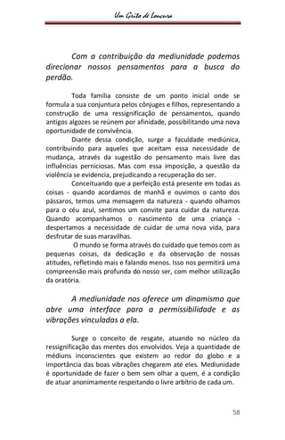 Um Grito de Loucura
58
Com a contribuição da mediunidade podemos
direcionar nossos pensamentos para a busca do
perdão.
Toda família consiste de um ponto inicial onde se
formula a sua conjuntura pelos cônjuges e filhos, representando a
construção de uma ressignificação de pensamentos, quando
antigos algozes se reúnem por afinidade, possibilitando uma nova
oportunidade de convivência.
Diante dessa condição, surge a faculdade mediúnica,
contribuindo para aqueles que aceitam essa necessidade de
mudança, através da sugestão do pensamento mais livre das
influências perniciosas. Mas com essa imposição, a questão da
violência se evidencia, prejudicando a recuperação do ser.
Conceituando que a perfeição está presente em todas as
coisas - quando acordamos de manhã e ouvimos o canto dos
pássaros, temos uma mensagem da natureza - quando olhamos
para o céu azul, sentimos um convite para cuidar da natureza.
Quando acompanhamos o nascimento de uma criança -
despertamos a necessidade de cuidar de uma nova vida, para
desfrutar de suas maravilhas.
O mundo se forma através do cuidado que temos com as
pequenas coisas, da dedicação e da observação de nossas
atitudes, refletindo mais e falando menos. Isso nos permitirá uma
compreensão mais profunda do nosso ser, com melhor utilização
da oratória.
A mediunidade nos oferece um dinamismo que
abre uma interface para a permissibilidade e as
vibrações vinculadas a ela.
Surge o conceito de resgate, atuando no núcleo da
ressignificação das mentes dos envolvidos. Veja a quantidade de
médiuns inconscientes que existem ao redor do globo e a
importância das boas vibrações chegarem até eles. Mediunidade
é oportunidade de fazer o bem sem olhar a quem, é a condição
de atuar anonimamente respeitando o livre arbítrio de cada um.
 