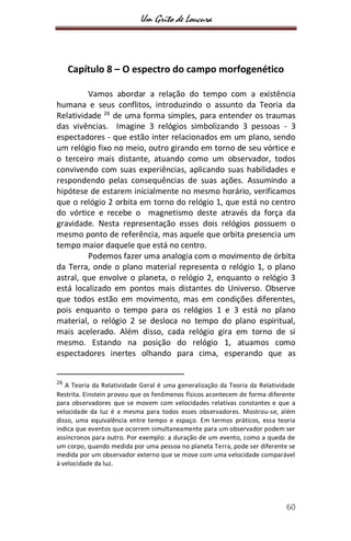 Um Grito de Loucura
60
Capítulo 8 – O espectro do campo morfogenético
Vamos abordar a relação do tempo com a existência
humana e seus conflitos, introduzindo o assunto da Teoria da
Relatividade 26
de uma forma simples, para entender os traumas
das vivências. Imagine 3 relógios simbolizando 3 pessoas - 3
espectadores - que estão inter relacionados em um plano, sendo
um relógio fixo no meio, outro girando em torno de seu vórtice e
o terceiro mais distante, atuando como um observador, todos
convivendo com suas experiências, aplicando suas habilidades e
respondendo pelas consequências de suas ações. Assumindo a
hipótese de estarem inicialmente no mesmo horário, verificamos
que o relógio 2 orbita em torno do relógio 1, que está no centro
do vórtice e recebe o magnetismo deste através da força da
gravidade. Nesta representação esses dois relógios possuem o
mesmo ponto de referência, mas aquele que orbita presencia um
tempo maior daquele que está no centro.
Podemos fazer uma analogia com o movimento de órbita
da Terra, onde o plano material representa o relógio 1, o plano
astral, que envolve o planeta, o relógio 2, enquanto o relógio 3
está localizado em pontos mais distantes do Universo. Observe
que todos estão em movimento, mas em condições diferentes,
pois enquanto o tempo para os relógios 1 e 3 está no plano
material, o relógio 2 se desloca no tempo do plano espiritual,
mais acelerado. Além disso, cada relógio gira em torno de si
mesmo. Estando na posição do relógio 1, atuamos como
espectadores inertes olhando para cima, esperando que as
26
A Teoria da Relatividade Geral é uma generalização da Teoria da Relatividade
Restrita. Einstein provou que os fenômenos físicos acontecem de forma diferente
para observadores que se movem com velocidades relativas constantes e que a
velocidade da luz é a mesma para todos esses observadores. Mostrou-se, além
disso, uma equivalência entre tempo e espaço. Em termos práticos, essa teoria
indica que eventos que ocorrem simultaneamente para um observador podem ser
assíncronos para outro. Por exemplo: a duração de um evento, como a queda de
um corpo, quando medida por uma pessoa no planeta Terra, pode ser diferente se
medida por um observador externo que se move com uma velocidade comparável
à velocidade da luz.
 