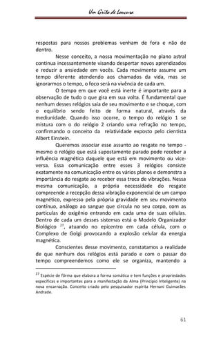 Um Grito de Loucura
61
respostas para nossos problemas venham de fora e não de
dentro.
Nesse conceito, a nossa movimentação no plano astral
continua incessantemente visando despertar novos aprendizados
e reduzir a ansiedade em vocês. Cada movimento assume um
tempo diferente atendendo aos chamados da vida, mas se
ignorarmos o tempo, o foco será na vivência de cada um.
O tempo em que você está inerte é importante para a
observação de tudo o que gira em sua volta. É fundamental que
nenhum desses relógios saia de seu movimento e se choque, com
o equilíbrio sendo feito de forma natural, através da
mediunidade. Quando isso ocorre, o tempo do relógio 1 se
mistura com o do relógio 2 criando uma refração no tempo,
confirmando o conceito da relatividade exposto pelo cientista
Albert Einstein.
Queremos associar esse assunto ao resgate no tempo -
mesmo o relógio que está supostamente parado pode receber a
influência magnética daquele que está em movimento ou vice-
versa. Essa comunicação entre esses 3 relógios consiste
exatamente na comunicação entre os vários planos e demonstra a
importância do resgate ao receber essa troca de vibrações. Nessa
mesma comunicação, a própria necessidade do resgate
compreende a recepção dessa vibração exponencial de um campo
magnético, expresso pela própria gravidade em seu movimento
contínuo, análogo ao sangue que circula no seu corpo, com as
partículas de oxigênio entrando em cada uma de suas células.
Dentro de cada um desses sistemas está o Modelo Organizador
Biológico 27
, atuando no epicentro em cada célula, com o
Complexo de Golgi provocando a explosão celular da energia
magnética.
Conscientes desse movimento, constatamos a realidade
de que nenhum dos relógios está parado e com o passar do
tempo compreendemos como ele se organiza, mantendo a
27
Espécie de fôrma que elabora a forma somática e tem funções e propriedades
específicas e importantes para a manifestação da Alma (Princípio Inteligente) na
nova encarnação. Conceito criado pelo pesquisador espírita Hernani Guimarães
Andrade.
 