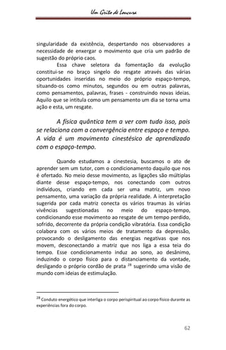 Um Grito de Loucura
62
singularidade da existência, despertando nos observadores a
necessidade de enxergar o movimento que cria um padrão de
sugestão do próprio caos.
Essa chave seletora da fomentação da evolução
constitui-se no braço singelo do resgate através das várias
oportunidades inseridas no meio do próprio espaço-tempo,
situando-os como minutos, segundos ou em outras palavras,
como pensamentos, palavras, frases - construindo novas ideias.
Aquilo que se intitula como um pensamento um dia se torna uma
ação e esta, um resgate.
A física quântica tem a ver com tudo isso, pois
se relaciona com a convergência entre espaço e tempo.
A vida é um movimento cinestésico de aprendizado
com o espaço-tempo.
Quando estudamos a cinestesia, buscamos o ato de
aprender sem um tutor, com o condicionamento daquilo que nos
é ofertado. No meio desse movimento, as ligações são múltiplas
diante desse espaço-tempo, nos conectando com outros
indivíduos, criando em cada ser uma matriz, um novo
pensamento, uma variação da própria realidade. A interpretação
sugerida por cada matriz conecta os vários traumas às várias
vivências sugestionadas no meio do espaço-tempo,
condicionando esse movimento ao resgate de um tempo perdido,
sofrido, decorrente da própria condição vibratória. Essa condição
colabora com os vários meios de tratamento da depressão,
provocando o desligamento das energias negativas que nos
movem, desconectando a matriz que nos liga a essa teia do
tempo. Esse condicionamento induz ao sono, ao desânimo,
induzindo o corpo físico para o distanciamento da vontade,
desligando o próprio cordão de prata 28
sugerindo uma visão de
mundo com ideias de estimulação.
28
Conduto energético que interliga o corpo perispiritual ao corpo físico durante as
experiências fora do corpo.
 