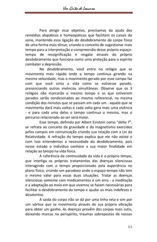 Um Grito de Loucura
63
Para atingir esse objetivo, precisamos da ajuda dos
remédios alopáticos e homeopáticos que facilitam os canais do
sono, mantendo essa ligação do desdobramento do corpo físico
de uma forma mais tênue, criando o conceito de sugestionar mais
tempo para a interpretação e compreensão desse próprio espaço-
tempo de ressignificação e resgate através do próprio
desdobramento que funciona como uma proteção para o espírito
combater a depressão.
No desdobramento, você entra no relógio que se
movimenta mais rápido onde o tempo continua girando na
mesma velocidade, mas o movimento gerado por esse campo faz
com que você sinta a vida como se estivesse parado,
presenciando outras vivências simultâneas. Observe que os 3
relógios não marcarão o mesmo tempo e os que estiverem
parados serão condicionados ao mesmo referencial, na mesma
condição dos minutos que se passam em cada um - aquele que se
movimenta dará mais voltas e cada volta gera mais uma vivência
- e para cada uma delas o tempo continua o mesmo, mas o
percurso relacionado ao ser será maior.
Esse tempo, definido por Albert Einstein como “delta T”,
se refrata ao conceito da gravidade e do magnetismo exercidos
pelos campos em comunicação criando sua relação com a Lei da
Relatividade. A refração do tempo explica que ele não existe e
com isso entendemos a necessidade do desdobramento, pois
nesse estado o indivíduo conhece a sua maior finalidade em
relação ao tempo na vida física.
A referência da continuidade da vida é o próprio tempo,
que interliga os próprios tratamentos das doenças silenciosas
interagindo com o tempo proporcionado pela experiência no
plano físico, criando um paradoxo onde o espaço-tempo não tem
o mesmo valor para essas duas situações. Tratar as doenças
silenciosas somente com medicamentos é um erro - a meditação
e a adaptação ao meio em que vivemos se fazem necessárias para
facilitar o desdobramento do tempo e ajudar os mais indefesos e
desatentos.
A saída do corpo não se dá por uma linha reta e sim por
um vórtice que se movimenta através de sua própria vibração
para obter um ganho. As doenças provêm dos corpos mais sutis,
deixando marcas no perispírito, traumas sobrepostos de nossos
 