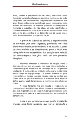 Um Grito de Loucura
64
erros, criando a perspectiva de uma mola, com vários anéis,
formando a espiral evolutiva que permite o movimento de onda,
um padrão, com vários vórtices, chegando até o corpo causal. Nos
picos dessas ondas, como nos icebergs, vamos encontrar as várias
espirais representando as vivências passadas se sobrepondo e
formando o arquétipo da vida atual. Lá estão registradas as
primeiras vivências no plano astral e até em outros mundos. Tudo
começa no plano crístico e vai descendo para os outros corpos
sutis, testemunhando o princípio da criação.
A partir da subdivisão celular, a fagulha divina
se desdobra por uma sugestão, ganhando em cada
plano mais amplitude de vivência e de escolha a partir
do livre arbítrio e se direcionando para o local mais
adequado à sua necessidade. Sua posição com relação
ao tempo-espaço nos fala mais do que podemos
imaginar.
Podemos entender o momento da criação como a
liberação de gás em um corpo, com suas micro partículas se
subdividindo para a formação de um corpo de luz - o princípio
inteligente. O meio ambiente então irá influenciar o tecido inicial
desse campo de espaço-tempo. Os pontos externos ou picos
representam os nossos excessos, nossos erros ou acertos, que
fazem parte do processo evolutivo e a sombra desse espectro
define quem é você, tangenciando o movimento em relação ao
objeto.
A única tangente fixa em relação à velocidade, ao
transporte e à existência nos vários universos sugestionados a
essa teia de pensamento é a velocidade da luz condicionada como
um pensamento, pois se o pensamento é luz, esta também é
pensamento.
A luz é um pensamento que ganha irradiação
criando uma força tangente que vai se somando e
 