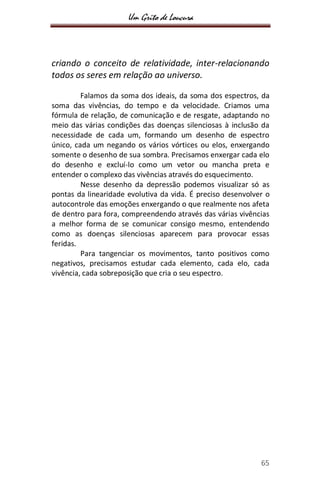 Um Grito de Loucura
65
criando o conceito de relatividade, inter-relacionando
todos os seres em relação ao universo.
Falamos da soma dos ideais, da soma dos espectros, da
soma das vivências, do tempo e da velocidade. Criamos uma
fórmula de relação, de comunicação e de resgate, adaptando no
meio das várias condições das doenças silenciosas à inclusão da
necessidade de cada um, formando um desenho de espectro
único, cada um negando os vários vórtices ou elos, enxergando
somente o desenho de sua sombra. Precisamos enxergar cada elo
do desenho e excluí-lo como um vetor ou mancha preta e
entender o complexo das vivências através do esquecimento.
Nesse desenho da depressão podemos visualizar só as
pontas da linearidade evolutiva da vida. É preciso desenvolver o
autocontrole das emoções enxergando o que realmente nos afeta
de dentro para fora, compreendendo através das várias vivências
a melhor forma de se comunicar consigo mesmo, entendendo
como as doenças silenciosas aparecem para provocar essas
feridas.
Para tangenciar os movimentos, tanto positivos como
negativos, precisamos estudar cada elemento, cada elo, cada
vivência, cada sobreposição que cria o seu espectro.
 