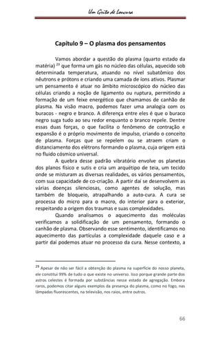 Um Grito de Loucura
66
Capítulo 9 – O plasma dos pensamentos
Vamos abordar a questão do plasma (quarto estado da
matéria) 29
que forma um gás no núcleo das células, aquecido sob
determinada temperatura, atuando no nível subatômico dos
nêutrons e prótons e criando uma camada de íons ativos. Plasmar
um pensamento é atuar no âmbito microscópico do núcleo das
células criando a noção de ligamento ou ruptura, permitindo a
formação de um feixe energético que chamamos de canhão de
plasma. Na visão macro, podemos fazer uma analogia com os
buracos - negro e branco. A diferença entre eles é que o buraco
negro suga tudo ao seu redor enquanto o branco repele. Dentre
essas duas forças, o que facilita o fenômeno de contração e
expansão é o próprio movimento de impulso, criando o conceito
de plasma. Forças que se repelem ou se atraem criam o
distanciamento dos elétrons formando o plasma, cuja origem está
no fluido cósmico universal.
A quebra desse padrão vibratório envolve os planetas
dos planos físico e sutis e cria um arquétipo de teia, um tecido
onde se misturam as diversas realidades, os vários pensamentos,
com sua capacidade de co-criação. A partir daí se desenvolvem as
várias doenças silenciosas, como agentes de solução, mas
também de bloqueio, atrapalhando a auto-cura. A cura se
processa do micro para o macro, do interior para o exterior,
respeitando a origem dos traumas e suas complexidades.
Quando analisamos o aquecimento das moléculas
verificamos a solidificação de um pensamento, formando o
canhão de plasma. Observando esse sentimento, identificamos no
aquecimento das partículas a complexidade daquele caso e a
partir daí podemos atuar no processo da cura. Nesse contexto, a
29
Apesar de não ser fácil a obtenção do plasma na superfície do nosso planeta,
ele constitui 99% de tudo o que existe no universo. Isso porque grande parte dos
astros celestes é formada por substâncias nesse estado de agregação. Embora
raros, podemos citar alguns exemplos da presença do plasma, como no fogo, nas
lâmpadas fluorescentes, na televisão, nos raios, entre outros.
 