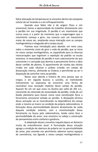 Um Grito de Loucura
67
febre (elevação da temperatura) se encontra dentro do composto
celular do ser levando-o a um enfraquecimento.
Quando essa febre não é de origem física e sim
emocional, temos a oportunidade de trabalhar diretamente com
o perdão em sua magnitude. O perdão é um movimento que
nunca cessa e a partir do momento que a engrenagem que o
movimenta começa a girar, nos conecta com um mecanismo
maior do nosso ser, ampliando nossa interação com os campos
morfogenéticos e chegando até o corpo causal.
Fizemos essa introdução para abordar um novo caso,
sobre o momento certo de girar a roda do perdão, que se inicia
no nosso campo morfogenético, se expandindo para as diversas
reencarnações que registram a repetição do padrão na escala
evolutiva. A necessidade do perdão é mais subconsciente do que
consciente e a sensação que domina o pensamento forma a ideia
desse canhão de plasma. O aquecimento do núcleo das células
irradia em cada nêutron e próton criando um campo de
dissociação interna, alinhando os Chakras e permitindo ao ser a
disposição de caminhar rumo ao perdão.
Nosso caso aborda a historia de uma pessoa que se
vingou e em seguida buscou o suicídio, se maltratando
intimamente na esperança de encontrar uma forma de
neutralizar essa sensação implícita desse campo do perdão.
Ayacam foi um ser que viveu na Áustria por volta de 201 a.C.,
consciente da retomada da necessidade do perdão, vindo de um
êxodo planetário para buscar numa nova constituição física a
ferramenta emocional voltada ao perdão. A dissipação térmica
dessa sensação vai se neutralizando na dependência do campo
onde o mesmo se insere na condição da própria sobrevivência. A
formação dessa permissibilidade decorre diretamente da saída
daquela condição anterior, com a movimentação dessa
ferramenta na busca pela sobrevivência, tendo como foco a
permissibilidade do amor, mas encontra na cobiça a construção
de pensamentos entre conforto e ganância.
A adaptação desses conceitos naquela época se distancia
muito do entendimento atual. A formulação dessa situação
agrega a condição de abertura do próprio ser na permissibilidade
do amor, pois amando nos permitimos adentrar outros espaços
de convivência, nos ligando a novos campos morfogenéticos e
 
