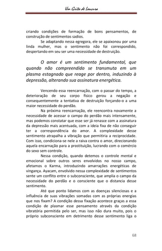 Um Grito de Loucura
68
criando condições de formação de bons pensamentos, de
construção de sentimentos sadios.
Se adaptando nessa egregora, ele se apaixonou por uma
linda mulher, mas o sentimento não foi correspondido,
despertando em seu ser uma necessidade de destruição.
O amor é um sentimento fundamental, que
quando não compreendido se transmuta em um
plasma estagnado que reage por dentro, induzindo à
depressão, alterando sua assinatura energética.
Vencendo essa reencarnação, com o passar do tempo, a
deterioração de seu corpo físico gerou a negação e
consequentemente a tentativa de destruição forçando-o a uma
maior necessidade do perdão.
Na próxima reencarnação, ele reencontra novamente a
necessidade de acessar o campo do perdão mais intensamente,
mas podemos constatar que esse ser já renasce com a assinatura
da depressão mais acentuada, com a ideia fixa de não conseguir
ter a correspondência do amor. A complexidade desse
sentimento atrapalha a vibração que permitiria a reciprocidade.
Com isso, condiciona-se nele a raiva contra o amor, direcionando
aquela encarnação para a prostituição, lucrando com o comércio
do sexo sem controle.
Nessa condição, quando detemos o controle mental e
emocional sobre outros seres envolvidos no nosso campo,
afetamos o Karma, introduzindo amarrações energéticas de
vingança. Ayacam, envolvido nessa complexidade de sentimentos
sente um conflito entre o subconsciente, que amplia o campo da
necessidade do perdão e o consciente que o distancia desse
sentimento.
Até que ponto lidamos com as doenças silenciosas e a
influência de suas vibrações somadas com as próprias energias
que nos fixam? A condição dessa fixação acontece graças a essa
condição de plasmar esse pensamento através da condição
vibratória permitida pelo ser, mas isso não dura muito, pois o
próprio subconsciente em detrimento desse sentimento liga o
 