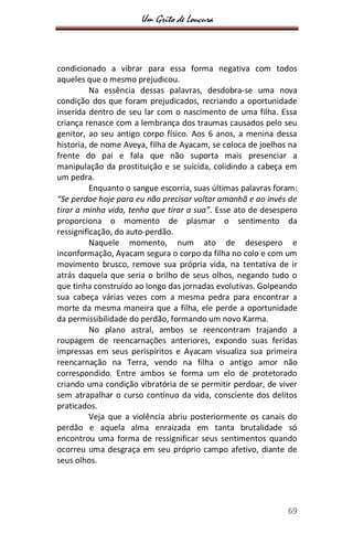 Um Grito de Loucura
69
condicionado a vibrar para essa forma negativa com todos
aqueles que o mesmo prejudicou.
Na essência dessas palavras, desdobra-se uma nova
condição dos que foram prejudicados, recriando a oportunidade
inserida dentro de seu lar com o nascimento de uma filha. Essa
criança renasce com a lembrança dos traumas causados pelo seu
genitor, ao seu antigo corpo físico. Aos 6 anos, a menina dessa
historia, de nome Aveya, filha de Ayacam, se coloca de joelhos na
frente do pai e fala que não suporta mais presenciar a
manipulação da prostituição e se suicida, colidindo a cabeça em
um pedra.
Enquanto o sangue escorria, suas últimas palavras foram:
“Se perdoe hoje para eu não precisar voltar amanhã e ao invés de
tirar a minha vida, tenha que tirar a sua”. Esse ato de desespero
proporciona o momento de plasmar o sentimento da
ressignificação, do auto-perdão.
Naquele momento, num ato de desespero e
inconformação, Ayacam segura o corpo da filha no colo e com um
movimento brusco, remove sua própria vida, na tentativa de ir
atrás daquela que seria o brilho de seus olhos, negando tudo o
que tinha construído ao longo das jornadas evolutivas. Golpeando
sua cabeça várias vezes com a mesma pedra para encontrar a
morte da mesma maneira que a filha, ele perde a oportunidade
da permissibilidade do perdão, formando um novo Karma.
No plano astral, ambos se reencontram trajando a
roupagem de reencarnações anteriores, expondo suas feridas
impressas em seus perispíritos e Ayacam visualiza sua primeira
reencarnação na Terra, vendo na filha o antigo amor não
correspondido. Entre ambos se forma um elo de protetorado
criando uma condição vibratória de se permitir perdoar, de viver
sem atrapalhar o curso contínuo da vida, consciente dos delitos
praticados.
Veja que a violência abriu posteriormente os canais do
perdão e aquela alma enraizada em tanta brutalidade só
encontrou uma forma de ressignificar seus sentimentos quando
ocorreu uma desgraça em seu próprio campo afetivo, diante de
seus olhos.
 