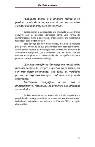 Um Grito de Loucura
70
“Enquanto Dimas é o primeiro ladrão a se
perdoar diante de Jesus, Ayacam é um dos primeiros
suicidas a ressignificar esse sentimento”.
Evidenciamos a necessidade do envolvido nesse drama
conviver com as doenças silenciosas como uma forma de
ressignificação. Com a depressão, encontramos um mecanismo
facilitador para ajudar o outro.
Essa doença pode ser neutralizada, mas não se extingue
pela própria condição de sua proximidade com esse sentimento.
A única solução para essa sensação vem do trabalho contínuo da
aceitação, interagindo com o próximo como se fosse com ele
mesmo e ampliando a necessidade da ressignificação para
plasmar um sentimento de mudança.
Que essa transformação esteja em nossas telas
mentais permitindo sempre a quebra do padrão e, no
contexto desse sentimento, que todas as verdades
possam ser expostas sem que o sofrimento exija mais
reparações.
Precisamos ressignificar nossos atos e
principalmente, reformular os próximos que precisam
ser mudados.
Ambos, conectados ao Karma do suicídio ampliaram a
possibilidade do resgate e hoje se encontram no Mundo Maior,
trabalhando como bons samaritanos no Vale do Cilício, a região
dos suicidas.
 