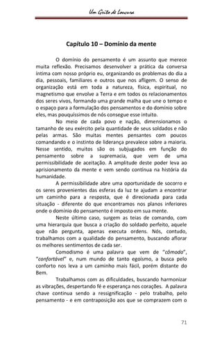 Um Grito de Loucura
71
Capítulo 10 – Domínio da mente
O domínio do pensamento é um assunto que merece
muita reflexão. Precisamos desenvolver a prática da conversa
íntima com nosso próprio eu, organizando os problemas do dia a
dia, pessoais, familiares e outros que nos afligem. O senso de
organização está em toda a natureza, física, espiritual, no
magnetismo que envolve a Terra e em todos os relacionamentos
dos seres vivos, formando uma grande malha que une o tempo e
o espaço para a formulação dos pensamentos e do domínio sobre
eles, mas pouquíssimos de nós consegue esse intuito.
No meio de cada povo e nação, dimensionamos o
tamanho de seu exército pela quantidade de seus soldados e não
pelas armas. São muitas mentes pensantes com poucos
comandando e o instinto de liderança prevalece sobre a maioria.
Nesse sentido, muitos são os subjugados em função do
pensamento sobre a supremacia, que vem de uma
permissibilidade de aceitação. A amplitude deste poder leva ao
aprisionamento da mente e vem sendo contínua na história da
humanidade.
A permissibilidade abre uma oportunidade de socorro e
os seres provenientes das esferas da luz te ajudam a encontrar
um caminho para a resposta, que é direcionada para cada
situação - diferente do que encontramos nos planos inferiores
onde o domínio do pensamento é imposto em sua mente.
Neste último caso, surgem as teias de comando, com
uma hierarquia que busca a criação do soldado perfeito, aquele
que não pergunta, apenas executa ordens. Nós, contudo,
trabalhamos com a qualidade do pensamento, buscando aflorar
os melhores sentimentos de cada ser.
Comodismo é uma palavra que vem de “cômodo”,
“confortável” e, num mundo de tanto egoísmo, a busca pelo
conforto nos leva a um caminho mais fácil, porém distante do
Bem.
Trabalhamos com as dificuldades, buscando harmonizar
as vibrações, despertando fé e esperança nos corações. A palavra
chave continua sendo a ressignificação - pelo trabalho, pelo
pensamento - e em contraposição aos que se comprazem com o
 