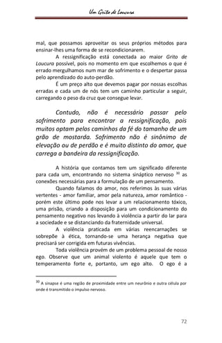 Um Grito de Loucura
72
mal, que possamos aproveitar os seus próprios métodos para
ensinar-lhes uma forma de se recondicionarem.
A ressignificação está conectada ao maior Grito de
Loucura possível, pois no momento em que escolhemos o que é
errado mergulhamos num mar de sofrimento e o despertar passa
pelo aprendizado do auto-perdão.
É um preço alto que devemos pagar por nossas escolhas
erradas e cada um de nós tem um caminho particular a seguir,
carregando o peso da cruz que consegue levar.
Contudo, não é necessário passar pelo
sofrimento para encontrar a ressignificação, pois
muitos optam pelos caminhos da fé do tamanho de um
grão de mostarda. Sofrimento não é sinônimo de
elevação ou de perdão e é muito distinto do amor, que
carrega a bandeira da ressignificação.
A história que contamos tem um significado diferente
para cada um, encontrando no sistema sináptico nervoso 30
as
conexões necessárias para a formulação de um pensamento.
Quando falamos do amor, nos referimos às suas várias
vertentes - amor familiar, amor pela natureza, amor romântico -
porém este último pode nos levar a um relacionamento tóxico,
uma prisão, criando a disposição para um condicionamento do
pensamento negativo nos levando à violência a partir do lar para
a sociedade e se distanciando da fraternidade universal.
A violência praticada em várias reencarnações se
sobrepõe à ética, tornando-se uma herança negativa que
precisará ser corrigida em futuras vivências.
Toda violência provém de um problema pessoal de nosso
ego. Observe que um animal violento é aquele que tem o
temperamento forte e, portanto, um ego alto. O ego é a
30
A sinapse é uma região de proximidade entre um neurônio e outra célula por
onde é transmitido o impulso nervoso.
 