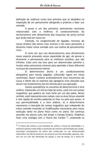Um Grito de Loucura
73
definição da violência numa fase primária que se desdobra na
imposição de um pensamento obrigando o próximo a fazer sua
vontade.
A posse é um dos primeiros sentimentos concretos
relacionados com a violência. O condicionamento do
territorialismo vem diretamente dos resquícios do senso animal
que ainda está em nosso ser.
Contudo, no conglomerado de ligações nervosas de
nosso cérebro não somos mais animais e sim seres pensantes e
devemos impor nossa vontade sem uso reativo de pensamentos
ruins.
O meio em que nos desenvolvemos atua diretamente
nesse aspecto provando nossa capacidade de agir, de pensar e
direcionar o pensamento para as melhores escolhas, que são
infinitas. Cada uma nos leva para um determinado caminho e
muitas vezes precisamos retornar para aprender a fazer diferente
na busca do crescimento interior.
O determinismo divino é um condicionamento
obrigatório para nossas pegadas, colocando regras em nossa
caminhada. Quem conhece profundamente esse mecanismo de
causa e efeito são os espíritos das egregoras mais elevadas que
atuam nos fundamentos das leis divinas para sua aplicação.
Vamos exemplificar os conceitos de determinismo e livre
arbítrio. Colocando um ímã ao lado de outro, você cria um campo
magnético, que poderá ser mais forte em um dos polos. Nesse
sentido, você representa esse campo, com as duas forças atuando
e tem opção de escolha podendo se fixar no polo que quiser. A
sua permissibilidade é o livre arbítrio. Já o determinismo
representa a interação do campo magnético que independe de
nossa vontade trazendo as modificações necessárias para nossa
evolução tanto no plano físico como no astral. Ele continua
atuando nos planos sutis até atingir o Campo Crístico. Podemos
fazer uma analogia com a Teoria das Cordas 31
, ampliando as
31
A Teoria das Cordas é uma tentativa de unificar a teoria da relatividade e a
mecânica quântica onde todas as partículas do Universo são formadas por cordas.
A principal consequência da teoria das cordas está na sua demonstração
matemática: ela não funciona em um universo com três dimensões espaciais, mas,
sim, em um com dez dimensões de espaço e uma de tempo. Se a teoria for
 