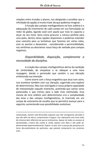 Um Grito de Loucura
74
relações entre mundos e planos, nos obrigando a acreditar que a
infinidade de opções é muito maior do que podemos imaginar.
A função dos campos morfogenéticos no livre arbítrio é a
adequação do movimento de cada campo em sua formulação ao
redor do globo, ligando você com aquilo que mais te capacita a
atuar no seu meio. Seria como procurar a catraca perfeita para
uma polia, dentre várias opções disponíveis e podemos estender
esse conceito para as tentativas que fazemos em várias vidas,
com os acertos e desacertos - considerando a permissibilidade,
nos omitimos ou desviamos nossa força de vontade para campos
negativos.
Disponibilidade, disposição, complementa a
necessidade da disciplina.
A criação dos campos morfogenéticos deriva da condição
de similaridade, de simpatizar e se adequar a uma nova
roupagem, dando a permissão que contém a sua vibração
enfatizando sua intenção.
Como ocorre com a força magnética que atua num astro,
isso acontece também com sua vibração, sugerindo uma espécie
de determinismo. Mas isso está ligado à nossa própria capacidade
de interpretação naquele momento, aceitando que somos seres
polarizados e que iremos para o lado mais estimulado. Essa
mescla de livre arbítrio com determinismo cria a complexidade
das teias e dos campos morfogenéticos, te inserindo em um
campo de autonomia de escolha que te permitirá avançar para o
seguinte, aumentando suas possibilidades evolutivas.
comprovada, existem sete dimensões espaciais que não conseguimos perceber e
que vão além da altura, comprimento e largura. Isso representa uma nova visão
do Universo bem diferente do que já conhecemos. Apesar de todos os avanços já
apresentados, a teoria das cordas é, ainda, apenas uma ideia e não pode ser
demonstrada experimentalmente. Espera- se que, com o avanço das pesquisas em
torno dos aceleradores de partículas, seja possível comprová-la nos próximos
anos.
 