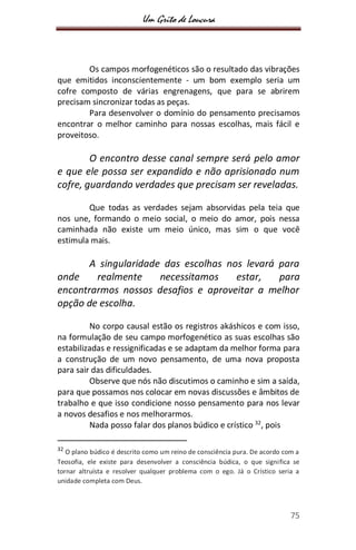 Um Grito de Loucura
75
Os campos morfogenéticos são o resultado das vibrações
que emitidos inconscientemente - um bom exemplo seria um
cofre composto de várias engrenagens, que para se abrirem
precisam sincronizar todas as peças.
Para desenvolver o domínio do pensamento precisamos
encontrar o melhor caminho para nossas escolhas, mais fácil e
proveitoso.
O encontro desse canal sempre será pelo amor
e que ele possa ser expandido e não aprisionado num
cofre, guardando verdades que precisam ser reveladas.
Que todas as verdades sejam absorvidas pela teia que
nos une, formando o meio social, o meio do amor, pois nessa
caminhada não existe um meio único, mas sim o que você
estimula mais.
A singularidade das escolhas nos levará para
onde realmente necessitamos estar, para
encontrarmos nossos desafios e aproveitar a melhor
opção de escolha.
No corpo causal estão os registros akáshicos e com isso,
na formulação de seu campo morfogenético as suas escolhas são
estabilizadas e ressignificadas e se adaptam da melhor forma para
a construção de um novo pensamento, de uma nova proposta
para sair das dificuldades.
Observe que nós não discutimos o caminho e sim a saída,
para que possamos nos colocar em novas discussões e âmbitos de
trabalho e que isso condicione nosso pensamento para nos levar
a novos desafios e nos melhorarmos.
Nada posso falar dos planos búdico e crístico 32
, pois
32
O plano búdico é descrito como um reino de consciência pura. De acordo com a
Teosofia, ele existe para desenvolver a consciência búdica, o que significa se
tornar altruísta e resolver qualquer problema com o ego. Já o Crístico seria a
unidade completa com Deus.
 