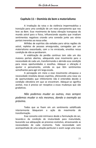 Um Grito de Loucura
77
Capítulo 11 – Domínio do bem x materialismo
A irradiação da raiva e da violência impermeabiliza a
transição para uma condição de um novo pensamento que nos
leve ao Bem. Esse movimento de baixa vibração transpassa do
mundo astral para o físico, influenciando aqueles que irradiam
sentimentos negativos criando uma conexão junto aos vários
portais inerentes ao nosso orbe.
Milhões de espíritos são exilados para várias regiões do
astral, repletos de pessoas amarguradas, carregadas por um
materialismo exacerbado, com a ira enraizada, envoltos nessa
condição de não se perdoarem.
A viabilização do perdão contínuo tem sido um dos
maiores portais abertos, adequando esse movimento para a
necessidade de cada um, transformando e abrindo essa condição
para novas oportunidades e escolhas. Adequar a vibração é
ajustar o pensamento, unindo os que têm sentimentos
semelhantes para agir em larga escala.
A percepção em meio a esse movimento ultrapassa a
necessidade imediata desses espíritos, oferecendo uma nova via
de oportunidades que infelizmente não é entendida devido à
condição vibratória em que se encontram. Adequar-se significa
aceitar, mas é preciso ser receptivo a essas mudanças que são
gradativas.
Não podemos mudar os outros, mas sempre
podemos mudar a nós mesmos, dando o exemplo ao
próximo.
Todos que se fixam em um sentimento solidificado
interiormente bloqueiam a ação do movimento de
transformação.
Esse conceito está intrínseco desde a formulação do ser,
levando-o da condição de imaturidade para maturidade,
buscando sua adequação ao processo evolutivo, atravessando as
necessidades de cada momento. Toda necessidade vem
acompanhada de uma solução particular e assim surge uma nova
 