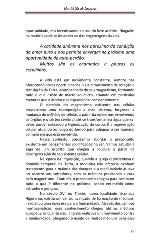 Um Grito de Loucura
78
oportunidade, nos incentivando ao uso do livre arbítrio. Ninguém
na matéria pode se desconectar das engrenagens da vida.
A caridade anônima nos aproxima da condição
do amor puro e nos permite enxergar no próximo uma
oportunidade de auto-perdão.
Muitos são os chamados e poucos os
escolhidos.
A vida está em movimento constante, sempre nos
oferecendo novas oportunidades. Veja o movimento de rotação e
translação da Terra, acompanhado do seu magnetismo, formando
tudo o que existe do macro ao micro, atuando em partículas
menores que o átomo e se expandindo incessantemente.
O domínio do magnetismo existente nas células
proporciona uma sobreposição a esse sistema, forçando a
mudança de milhões de células a partir da epiderme, envolvendo
os órgãos e o córtex cerebral até se transformar na água que sai
pelos poros realizando a higienização do corpo. É a regeneração
celular atuando ao longo do tempo para adequar o ser humano
ao meio em que está envolvido.
Nesse contexto, precisamos abordar o preconceito
existente em pensamentos solidificados no ser. Vamos estudar a
saga de um espírito que chegou à loucura a partir da
desorganização de seu sistema celular.
Na época da Inquisição, quando a Igreja representava o
domínio temporal na Terra, a medicina não oferecia nenhum
tratamento para a maioria das doenças e a mediunidade atuava
no socorro aos sofredores, com os médiuns praticando a cura
pelo magnetismo. Contudo, o preconceito chegou para combater
tudo o que é diferente no próximo, sendo entendido como
estranho e perigoso.
No século XV, no Tibete, numa localidade chamada
Higoromo, existiu um centro avançado de formação de médiuns,
irradiando uma nova era para a humanidade. Através dos campos
morfogenéticos, esse conhecimento chegou até os médiuns
europeus. Enquanto isso, a Igreja realizava um movimento contra
a mediunidade, obrigando o êxodo de muitos médiuns para esse
 