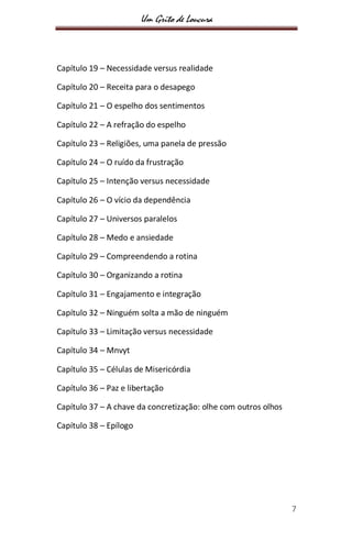 Um Grito de Loucura
7
Capítulo 19 – Necessidade versus realidade
Capítulo 20 – Receita para o desapego
Capítulo 21 – O espelho dos sentimentos
Capítulo 22 – A refração do espelho
Capítulo 23 – Religiões, uma panela de pressão
Capítulo 24 – O ruído da frustração
Capítulo 25 – Intenção versus necessidade
Capítulo 26 – O vício da dependência
Capítulo 27 – Universos paralelos
Capítulo 28 – Medo e ansiedade
Capítulo 29 – Compreendendo a rotina
Capítulo 30 – Organizando a rotina
Capítulo 31 – Engajamento e integração
Capítulo 32 – Ninguém solta a mão de ninguém
Capítulo 33 – Limitação versus necessidade
Capítulo 34 – Mnvyt
Capítulo 35 – Células de Misericórdia
Capítulo 36 – Paz e libertação
Capítulo 37 – A chave da concretização: olhe com outros olhos
Capítulo 38 – Epílogo
 