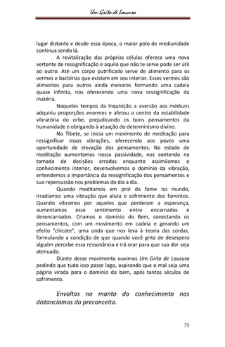 Um Grito de Loucura
79
lugar distante e desde essa época, o maior polo de mediunidade
continua sendo lá.
A revitalização das próprias células oferece uma nova
vertente de ressignificação e aquilo que não te serve pode ser útil
ao outro. Até um corpo putrificado serve de alimento para os
vermes e bactérias que existem em seu interior. Esses vermes são
alimentos para outros ainda menores formando uma cadeia
quase infinita, nos oferecendo uma nova ressignificação da
matéria.
Naqueles tempos da Inquisição a aversão aos médiuns
adquiriu proporções enormes e afetou o centro da estabilidade
vibratória do orbe, prejudicando os bons pensamentos da
humanidade e obrigando à atuação do determinismo divino.
No Tibete, se inicia um movimento de meditação para
ressignificar essas vibrações, oferecendo aos povos uma
oportunidade de elevação dos pensamentos. No estado de
meditação aumentamos nossa passividade, nos contendo na
tomada de decisões erradas enquanto assimilamos o
conhecimento interior, desenvolvemos o domínio da vibração,
entendemos a importância da ressignificação dos pensamentos e
sua repercussão nos problemas do dia a dia.
Quando meditamos em prol da fome no mundo,
irradiamos uma vibração que alivia o sofrimento dos famintos.
Quando vibramos por aqueles que perderam a esperança,
aumentamos esse sentimento entre encarnados e
desencarnados. Criamos o domínio do Bem, conectando os
pensamentos, com um movimento em cadeia e gerando um
efeito “chicote”, uma onda que nos leva à teoria das cordas,
formulando a condição de que quando você grita de desespero
alguém percebe essa ressonância e irá orar para que sua dor seja
atenuada.
Diante desse movimento ouvimos Um Grito de Loucura
pedindo que tudo isso passe logo, aspirando que o mal seja uma
página virada para o domínio do bem, após tantos séculos de
sofrimento.
Envoltos no manto do conhecimento nos
distanciamos do preconceito.
 