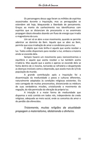 Um Grito de Loucura
80
Os personagens dessa saga foram os milhões de espíritos
assassinados durante a Inquisição, mas as perseguições se
estendem até hoje, bloqueando a liberdade de pensamento.
Graças ao manto do conhecimento nos identificamos com
espíritos que se distanciam do preconceito e no anonimato
propagam ideais elevados doando um fluxo de energia que irradia
o magnetismo da cura.
Um ser só se abre a esse movimento, quando se permite
adentrar ao domínio do Bem. Aquele que se abre ao Bem,
permite que essa irradiação de amor o condicione para a luz.
O objeto que mais brilha é aquele que aceita receber a
luz. Todos estão disponíveis para receber a luz, embora a maioria
ainda se esconda dela.
Sempre haverá um movimento para reencontrarmos o
equilíbrio e aquele que aceita receber a luz também aceita
irradiá-la. Mas aquele que a aceita e apenas se esconde dela se
fecha dentro de si mesmo, tornando-se refratário e despertando
as doenças invisíveis como a depressão, que assola mais de 1/3 da
população do mundo.
A grande contribuição após a Inquisição foi a
disseminação da mediunidade a povos e culturas diferentes,
naturalmente adaptadas às condições religiosas existentes. Ela
veio carregada de muitos preconceitos, distanciando os médiuns
de suas verdadeiras missões, cristalizando o movimento da
negação, da não permissão da vibração da própria luz.
A intuição é a maior forma de mediunidade que
dispomos e está contida em todos nós, independente do credo
religioso, adequada ao meio social, onde os conceitos do amor e
do perdão são oferecidos.
Tristemente, muitas religiões da atualidade
propagam o materialismo, idolatrando o dinheiro.
 