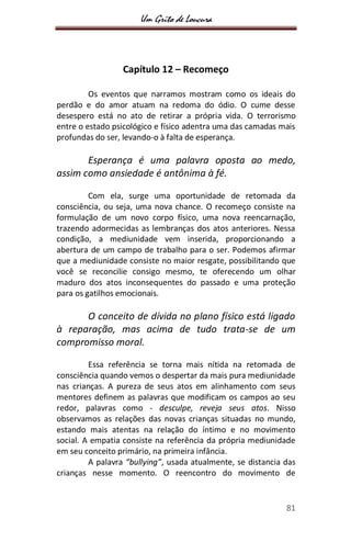 Um Grito de Loucura
81
Capítulo 12 – Recomeço
Os eventos que narramos mostram como os ideais do
perdão e do amor atuam na redoma do ódio. O cume desse
desespero está no ato de retirar a própria vida. O terrorismo
entre o estado psicológico e físico adentra uma das camadas mais
profundas do ser, levando-o à falta de esperança.
Esperança é uma palavra oposta ao medo,
assim como ansiedade é antônima à fé.
Com ela, surge uma oportunidade de retomada da
consciência, ou seja, uma nova chance. O recomeço consiste na
formulação de um novo corpo físico, uma nova reencarnação,
trazendo adormecidas as lembranças dos atos anteriores. Nessa
condição, a mediunidade vem inserida, proporcionando a
abertura de um campo de trabalho para o ser. Podemos afirmar
que a mediunidade consiste no maior resgate, possibilitando que
você se reconcilie consigo mesmo, te oferecendo um olhar
maduro dos atos inconsequentes do passado e uma proteção
para os gatilhos emocionais.
O conceito de dívida no plano físico está ligado
à reparação, mas acima de tudo trata-se de um
compromisso moral.
Essa referência se torna mais nítida na retomada de
consciência quando vemos o despertar da mais pura mediunidade
nas crianças. A pureza de seus atos em alinhamento com seus
mentores definem as palavras que modificam os campos ao seu
redor, palavras como - desculpe, reveja seus atos. Nisso
observamos as relações das novas crianças situadas no mundo,
estando mais atentas na relação do íntimo e no movimento
social. A empatia consiste na referência da própria mediunidade
em seu conceito primário, na primeira infância.
A palavra “bullying”, usada atualmente, se distancia das
crianças nesse momento. O reencontro do movimento de
 
