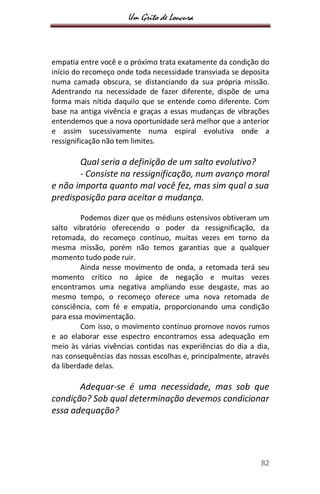 Um Grito de Loucura
82
empatia entre você e o próximo trata exatamente da condição do
início do recomeço onde toda necessidade transviada se deposita
numa camada obscura, se distanciando da sua própria missão.
Adentrando na necessidade de fazer diferente, dispõe de uma
forma mais nítida daquilo que se entende como diferente. Com
base na antiga vivência e graças a essas mudanças de vibrações
entendemos que a nova oportunidade será melhor que a anterior
e assim sucessivamente numa espiral evolutiva onde a
ressignificação não tem limites.
Qual seria a definição de um salto evolutivo?
- Consiste na ressignificação, num avanço moral
e não importa quanto mal você fez, mas sim qual a sua
predisposição para aceitar a mudança.
Podemos dizer que os médiuns ostensivos obtiveram um
salto vibratório oferecendo o poder da ressignificação, da
retomada, do recomeço contínuo, muitas vezes em torno da
mesma missão, porém não temos garantias que a qualquer
momento tudo pode ruir.
Ainda nesse movimento de onda, a retomada terá seu
momento crítico no ápice de negação e muitas vezes
encontramos uma negativa ampliando esse desgaste, mas ao
mesmo tempo, o recomeço oferece uma nova retomada de
consciência, com fé e empatia, proporcionando uma condição
para essa movimentação.
Com isso, o movimento contínuo promove novos rumos
e ao elaborar esse espectro encontramos essa adequação em
meio às várias vivências contidas nas experiências do dia a dia,
nas consequências das nossas escolhas e, principalmente, através
da liberdade delas.
Adequar-se é uma necessidade, mas sob que
condição? Sob qual determinação devemos condicionar
essa adequação?
 