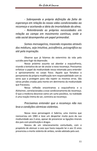 Um Grito de Loucura
83
- Sobrepondo a própria definição da falta de
esperança em relação às novas vidas condicionadas ao
recomeço e aceitando a ideia da imortalidade da alma.
- Relembrando as próprias necessidades em
relação ao campo em movimento contínuo, onde a
vida social desempenha um papel primordial.
Somos mensageiros, trazendo respostas através
dos médiuns, seja intuitiva, psicofônica, psicográfica ou
até pela inspiração.
Observe que já falamos do extermínio da vida pelo
suicídio para fugir da depressão.
Nosso próximo assunto vai abordar a esquizofrenia,
visando a tentativa do ser de anular o novo recomeço. Precisamos
enfatizar o papel da mediunidade nessa retomada para entender
o aprisionamento no corpo físico. Aquele que fortalece o
pensamento da própria modificação tem responsabilidade com os
seres que o protegem para não repetir os mesmos erros. São
várias prisões criadas pela mente em detrimento da mediunidade
que fracassou.
Nessa reflexão encontramos a esquizofrenia e o
Alzheimer, correlacionados a esse condicionamento do recomeço.
O que a medicina descreve como um surto psicótico, na realidade
é uma reação íntima do ser, contrária ao recomeço.
Precisamos entender que o recomeço não nos
leva a condições cármicas violentas.
Nossa nova personagem é Sabrina, uma menina que
reencarnou em 1983 e teve um despertar muito puro da sua
mediunidade aos 3 anos, apesar de presenciar as ligações imorais
dos pais com prostituição e drogas.
Nasceu de um relacionamento conturbado, com o
propósito de atenuar o caos que havia naquele lar e aos 15 anos
presenciou a morte violenta de ambos, sendo adotada pela avó.
 