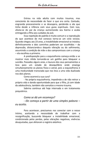 Um Grito de Loucura
84
Entrou na vida adulta com muitos traumas, mas
consciente da necessidade de fazer o que era certo. Contudo,
engravida precocemente e se desespera, perdendo o elo que
tinha desde a infância com seus guias espirituais. Com isso,
afasta-se do pai da criança aumentando seu Karma e acaba
entregando a filha aos cuidados da avó.
Essa repetição de padrão é muito comum e a reprodução
do que acontece de mal conosco torna-se um ciclo vicioso.
Quando chegou aos 23 anos, a instabilidade emocional se instalou
definitivamente e dois caminhos poderiam ser escolhidos – da
depressão, distanciando-a daquela vibração ou do sofrimento,
assumindo a condição de mãe e dos compromissos com a criança
– ela escolheu o primeiro.
A predisposição para a esquizofrenia começa então a se
mostrar mais nítida tornando-se um gatilho para bloquear o
suicídio. Passados alguns anos, a loucura dos seus pensamentos a
leva para um estado de desequilíbrio onde enxerga
simultaneamente os planos físico e astral, pois a esquizofrenia é
uma mediunidade transviada que nos leva a uma vida dualizada
nos dois planos.
Como ocorrerá a sua cura?
- Na própria esquizofrenia, impedindo-a de não retirar a
própria vida e dando oportunidade para que a filha, já com idade
da adolescência, também não somatize o mesmo trauma.
Sabrina continua até hoje internada e em tratamento
psiquiátrico.
Como se dá um recomeço?
- Ele começa a partir de uma simples palavra –
eu aceito.
Para acontecer, precisamos nos conectar com o nosso
íntimo, aceitando a necessidade de trabalhar com a
ressignificação, buscando bloquear a instabilidade emocional,
condicionada pelas perdas, pelas vibrações negativas, vivências
desajustadas, que afetaram o registro akáshico.
 