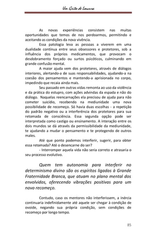 Um Grito de Loucura
85
As novas experiências consistem nas muitas
oportunidades que temos de nos perdoarmos, permitindo e
aceitando as condições da nova vivência.
Essa patologia leva as pessoas a viverem em uma
dualidade contínua entre seus obsessores e protetores, sob a
influência dos próprios medicamentos, que provocam o
desdobramento forçado ou surtos psicóticos, culminando em
grande confusão mental.
A maior ajuda vem dos protetores, através de diálogos
interiores, alertando-a de suas responsabilidades, ajudando-a na
coesão dos pensamentos e mantendo-a aprisionada no corpo,
impedindo que recaia ainda mais.
Seu passado em outras vidas remonta ao uso da violência
e da prática do estupro, com ações advindas da espada e não do
diálogo. Naquelas reencarnações ela precisou de ajuda para não
cometer suicídio, recebendo na mediunidade uma nova
possibilidade de recomeço. Só havia duas escolhas - a repetição
do padrão negativo ou a interferência dos protetores para sua
retomada de consciência. Essa segunda opção pode ser
interpretada como castigo ou ensinamento. A interação entre os
dois mundos se dá através da permissibilidade da mediunidade,
te ajudando a mudar o pensamento e te protegendo de outros
males.
Até que ponto podemos interferir, sugerir, para obter
essa retomada? Até o desencarne do ser?
- Interromper aquela vida não seria correto e atrasaria o
seu processo evolutivo.
Quem tem autonomia para interferir no
determinismo divino são os espíritos ligados à Grande
Fraternidade Branca, que atuam no plano mental dos
envolvidos, oferecendo vibrações positivas para um
novo recomeço.
Contudo, caso os mentores não interferissem, a inércia
continuaria indefinidamente até aquele ser chegar à condição de
ovoide, negando sua própria condição, sem condições de
recomeço por longo tempo.
 