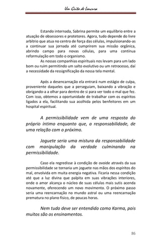 Um Grito de Loucura
86
Estando internada, Sabrina permite um equilíbrio entre a
atuação de obsessores e protetores. Agora, tudo depende do livre
arbítrio que atua no centro de força das células, impulsionando-as
a continuar sua jornada até cumprirem sua missão orgânica,
abrindo campo para novas células, para uma contínua
reformulação em todo o organismo.
As nossas companhias espirituais nos levam para um lado
bom ou ruim permitindo um salto evolutivo ou um retrocesso, daí
a necessidade da ressignificação da nossa tela mental.
Após a desencarnação ela entrará num estágio de culpa,
proveniente daqueles que a perseguiam, baixando a vibração e
obrigando-a a olhar para dentro de si para ver todo o mal que fez.
Com isso, obtemos a oportunidade de trabalhar com os espíritos
ligados a ela, facilitando sua acolhida pelos benfeitores em um
hospital espiritual.
A permissibilidade vem de uma resposta do
próprio íntimo enquanto que, a responsabilidade, de
uma relação com o próximo.
Joguete seria uma mistura da responsabilidade
com manipulação da verdade culminando na
permissibilidade.
Caso ela regredisse à condição de ovoide através da sua
permissibilidade se tornaria um joguete nas mãos dos espíritos do
mal, envolvida em muita energia negativa. Ficaria nessa condição
até que a luz divina que palpita em suas vibrações interiores,
onde o amor alcança o núcleo de suas células mais sutis acenda
novamente, oferecendo um novo movimento. O próximo passo
seria uma reencarnação no mundo astral ou uma reencarnação
prematura no plano físico, de poucas horas.
Nem tudo deve ser entendido como Karma, pois
muitos são os ensinamentos.
 