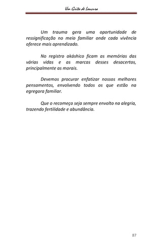 Um Grito de Loucura
87
Um trauma gera uma oportunidade de
ressignificação no meio familiar onde cada vivência
oferece mais aprendizado.
No registro akáshico ficam as memórias das
várias vidas e as marcas desses desacertos,
principalmente as morais.
Devemos procurar enfatizar nossos melhores
pensamentos, envolvendo todos os que estão na
egregora familiar.
Que o recomeço seja sempre envolto na alegria,
trazendo fertilidade e abundância.
 