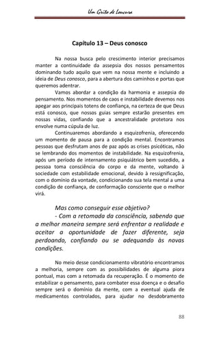 Um Grito de Loucura
88
Capítulo 13 – Deus conosco
Na nossa busca pelo crescimento interior precisamos
manter a continuidade da assepsia dos nossos pensamentos
dominando tudo aquilo que vem na nossa mente e incluindo a
ideia de Deus conosco, para a abertura dos caminhos e portas que
queremos adentrar.
Vamos abordar a condição da harmonia e assepsia do
pensamento. Nos momentos de caos e instabilidade devemos nos
apegar aos principais totens de confiança, na certeza de que Deus
está conosco, que nossos guias sempre estarão presentes em
nossas vidas, confiando que a ancestralidade protetora nos
envolve numa cúpula de luz.
Continuaremos abordando a esquizofrenia, oferecendo
um momento de pausa para a condição mental. Encontramos
pessoas que desfrutam anos de paz após as crises psicóticas, não
se lembrando dos momentos de instabilidade. Na esquizofrenia,
após um período de internamento psiquiátrico bem sucedido, a
pessoa toma consciência do corpo e da mente, voltando à
sociedade com estabilidade emocional, devido à ressignificação,
com o domínio da vontade, condicionando sua tela mental a uma
condição de confiança, de conformação consciente que o melhor
virá.
Mas como conseguir esse objetivo?
- Com a retomada da consciência, sabendo que
a melhor maneira sempre será enfrentar a realidade e
aceitar a oportunidade de fazer diferente, seja
perdoando, confiando ou se adequando às novas
condições.
No meio desse condicionamento vibratório encontramos
a melhoria, sempre com as possibilidades de alguma piora
pontual, mas com a retomada da recuperação. É o momento de
estabilizar o pensamento, para combater essa doença e o desafio
sempre será o domínio da mente, com a eventual ajuda de
medicamentos controlados, para ajudar no desdobramento
 