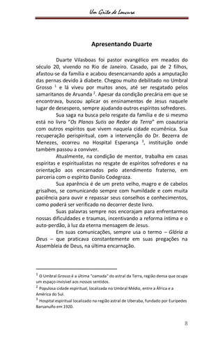 Um Grito de Loucura
8
Apresentando Duarte
Duarte Vilasboas foi pastor evangélico em meados do
século 20, vivendo no Rio de Janeiro. Casado, pai de 2 filhos,
afastou-se da família e acabou desencarnando após a amputação
das pernas devido à diabete. Chegou muito debilitado no Umbral
Grosso 1
e lá viveu por muitos anos, até ser resgatado pelos
samaritanos de Aruanda 2
. Apesar da condição precária em que se
encontrava, buscou aplicar os ensinamentos de Jesus naquele
lugar de desespero, sempre ajudando outros espíritos sofredores.
Sua saga na busca pelo resgate da família e de si mesmo
está no livro “Os Planos Sutis ao Redor da Terra” em coautoria
com outros espíritos que vivem naquela cidade ecumênica. Sua
recuperação perispiritual, com a intervenção do Dr. Bezerra de
Menezes, ocorreu no Hospital Esperança 3
, instituição onde
também passou a conviver.
Atualmente, na condição de mentor, trabalha em casas
espíritas e espiritualistas no resgate de espíritos sofredores e na
orientação aos encarnados pelo atendimento fraterno, em
parceria com o espírito Danilo Codegroza.
Sua aparência é de um preto velho, magro e de cabelos
grisalhos, se comunicando sempre com humildade e com muita
paciência para ouvir e repassar seus conselhos e conhecimentos,
como poderá ser verificado no decorrer deste livro.
Suas palavras sempre nos encorajam para enfrentarmos
nossas dificuldades e traumas, incentivando a reforma íntima e o
auto-perdão, à luz da eterna mensagem de Jesus.
Em suas comunicações, sempre usa o termo – Glória a
Deus – que praticava constantemente em suas pregações na
Assembleia de Deus, na última encarnação.
1
O Umbral Grosso é a última "camada" do astral da Terra, região densa que ocupa
um espaço invisível aos nossos sentidos.
2
Populosa cidade espiritual, localizada no Umbral Médio, entre a África e a
América do Sul.
3
Hospital espiritual localizado na região astral de Uberaba, fundado por Eurípedes
Barsanulfo em 1920.
 