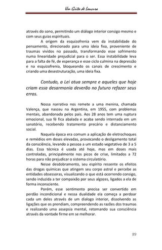 Um Grito de Loucura
89
através do sono, permitindo um diálogo interior consigo mesmo e
com seus guias espirituais.
A origem da esquizofrenia vem da instabilidade do
pensamento, direcionado para uma ideia fixa, proveniente de
traumas vividos no passado, transformando esse sofrimento
numa linearidade prejudicial para o ser. Essa instabilidade leva
para a falta de fé, de esperança e esse ciclo culmina na depressão
e na esquizofrenia, bloqueando os canais de crescimento e
criando uma desestruturação, uma ideia fixa.
Contudo, a Lei atua sempre e aqueles que hoje
criam essa desarmonia deverão no futuro refazer seus
erros.
Nossa narrativa nos remete a uma menina, chamada
Valença, que nasceu na Argentina, em 1955, com problemas
mentais, abandonada pelos pais. Aos 28 anos tem uma ruptura
emocional, sua fé fica abalada e acaba sendo internada em um
sanatório, recebendo tratamento precário e distanciamento
social.
Naquela época era comum a aplicação de eletrochoques
e remédios em doses elevadas, provocando o desligamento total
da consciência, levando a pessoa a um estado vegetativo de 3 a 5
dias. Essa técnica é usada até hoje, mas em doses mais
controladas, principalmente nos picos de crise, limitados a 72
horas para não prejudicar o sistema circulatório.
Nesse desdobramento, seu espírito ressente os efeitos
das drogas químicas que atingem seu corpo astral e percebe as
entidades obsessoras, visualizando o que está ocorrendo consigo,
sendo induzida a ter compaixão por seus algozes, ligados a ela de
forma inconsciente.
Porém, esse sentimento precisa ser convertido em
perdão incondicional e nessa dualidade ela começa a perdoar
cada um deles através de um dialogo interior, dissolvendo as
ligações que os prendiam, compreendendo as razões dos traumas
e realizando uma assepsia mental, retomando sua consciência
através da vontade firme em se melhorar.
 