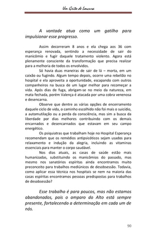 Um Grito de Loucura
90
A vontade atua como um gatilho para
impulsionar esse progresso.
Assim decorreram 8 anos e ela chega aos 36 com
esperança renovada, sentindo a necessidade de sair do
manicômio e fugir daquele tratamento violento. Agora está
plenamente consciente da transformação que precisa realizar
para a melhoria de todos os envolvidos.
Só havia duas maneiras de sair de lá – morta, em um
caixão ou fugindo. Algum tempo depois, ocorre uma rebelião no
hospital e ela aproveita a oportunidade, escapando com outros
companheiros na busca de um lugar melhor para recomeçar a
vida. Após dias de fuga, abrigam-se no meio da natureza, em
mata fechada, porém Valença é atacada por uma cobra venenosa
e desencarna.
Observe que dentre as várias opções de encerramento
daquele ciclo de vida, o caminho escolhido não foi mais o suicídio,
a automutilação ou a perda da consciência, mas sim a busca da
liberdade por dias melhores contribuindo com os demais
encarnados e desencarnados que estavam em seu campo
energético.
Os psiquiatras que trabalham hoje no Hospital Esperança
recomendam que os remédios antipsicóticos sejam usados para
relaxamento e indução da alegria, incluindo as vitaminas
essenciais para manter o corpo saudável.
Nos dias atuais, as casas de saúde estão mais
humanizadas, substituindo os manicômios do passado, mas
mesmo nos sanatórios espíritas ainda encontramos muito
preconceito para trabalhos mediúnicos de desobsessão. Todavia,
como aplicar essa técnica nos hospitais se nem na maioria das
casas espíritas encontramos pessoas predispostas para trabalhos
de desobsessão?
Esse trabalho é para poucos, mas não estamos
abandonados, pois o amparo do Alto está sempre
presente, fortalecendo a determinação em cada um de
nós.
 