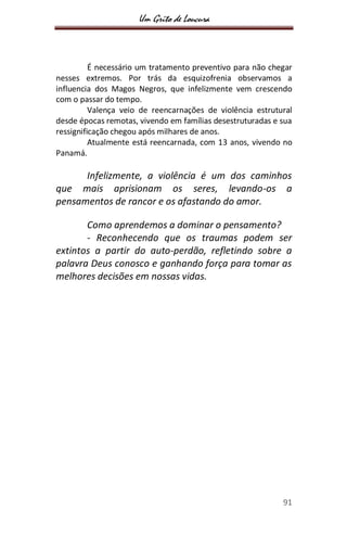 Um Grito de Loucura
91
É necessário um tratamento preventivo para não chegar
nesses extremos. Por trás da esquizofrenia observamos a
influencia dos Magos Negros, que infelizmente vem crescendo
com o passar do tempo.
Valença veio de reencarnações de violência estrutural
desde épocas remotas, vivendo em famílias desestruturadas e sua
ressignificação chegou após milhares de anos.
Atualmente está reencarnada, com 13 anos, vivendo no
Panamá.
Infelizmente, a violência é um dos caminhos
que mais aprisionam os seres, levando-os a
pensamentos de rancor e os afastando do amor.
Como aprendemos a dominar o pensamento?
- Reconhecendo que os traumas podem ser
extintos a partir do auto-perdão, refletindo sobre a
palavra Deus conosco e ganhando força para tomar as
melhores decisões em nossas vidas.
 
