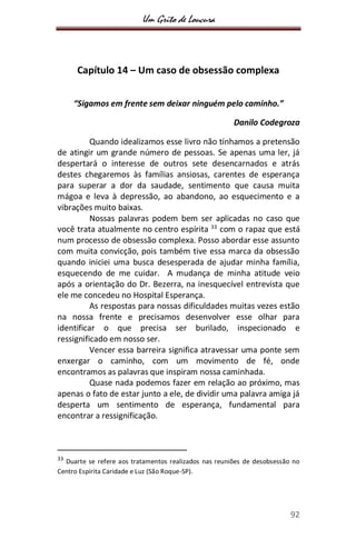 Um Grito de Loucura
92
Capítulo 14 – Um caso de obsessão complexa
“Sigamos em frente sem deixar ninguém pelo caminho.”
Danilo Codegroza
Quando idealizamos esse livro não tínhamos a pretensão
de atingir um grande número de pessoas. Se apenas uma ler, já
despertará o interesse de outros sete desencarnados e atrás
destes chegaremos às famílias ansiosas, carentes de esperança
para superar a dor da saudade, sentimento que causa muita
mágoa e leva à depressão, ao abandono, ao esquecimento e a
vibrações muito baixas.
Nossas palavras podem bem ser aplicadas no caso que
você trata atualmente no centro espírita 33
com o rapaz que está
num processo de obsessão complexa. Posso abordar esse assunto
com muita convicção, pois também tive essa marca da obsessão
quando iniciei uma busca desesperada de ajudar minha família,
esquecendo de me cuidar. A mudança de minha atitude veio
após a orientação do Dr. Bezerra, na inesquecível entrevista que
ele me concedeu no Hospital Esperança.
As respostas para nossas dificuldades muitas vezes estão
na nossa frente e precisamos desenvolver esse olhar para
identificar o que precisa ser burilado, inspecionado e
ressignificado em nosso ser.
Vencer essa barreira significa atravessar uma ponte sem
enxergar o caminho, com um movimento de fé, onde
encontramos as palavras que inspiram nossa caminhada.
Quase nada podemos fazer em relação ao próximo, mas
apenas o fato de estar junto a ele, de dividir uma palavra amiga já
desperta um sentimento de esperança, fundamental para
encontrar a ressignificação.
33
Duarte se refere aos tratamentos realizados nas reuniões de desobsessão no
Centro Espírita Caridade e Luz (São Roque-SP).
 