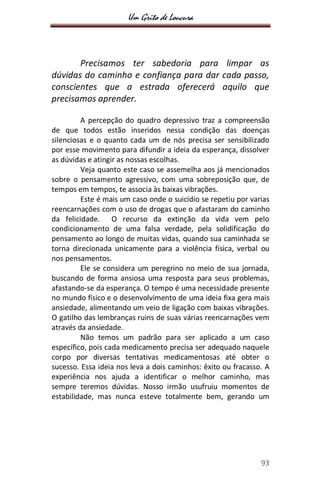 Um Grito de Loucura
93
Precisamos ter sabedoria para limpar as
dúvidas do caminho e confiança para dar cada passo,
conscientes que a estrada oferecerá aquilo que
precisamos aprender.
A percepção do quadro depressivo traz a compreensão
de que todos estão inseridos nessa condição das doenças
silenciosas e o quanto cada um de nós precisa ser sensibilizado
por esse movimento para difundir a ideia da esperança, dissolver
as dúvidas e atingir as nossas escolhas.
Veja quanto este caso se assemelha aos já mencionados
sobre o pensamento agressivo, com uma sobreposição que, de
tempos em tempos, te associa às baixas vibrações.
Este é mais um caso onde o suicídio se repetiu por varias
reencarnações com o uso de drogas que o afastaram do caminho
da felicidade. O recurso da extinção da vida vem pelo
condicionamento de uma falsa verdade, pela solidificação do
pensamento ao longo de muitas vidas, quando sua caminhada se
torna direcionada unicamente para a violência física, verbal ou
nos pensamentos.
Ele se considera um peregrino no meio de sua jornada,
buscando de forma ansiosa uma resposta para seus problemas,
afastando-se da esperança. O tempo é uma necessidade presente
no mundo físico e o desenvolvimento de uma ideia fixa gera mais
ansiedade, alimentando um veio de ligação com baixas vibrações.
O gatilho das lembranças ruins de suas várias reencarnações vem
através da ansiedade.
Não temos um padrão para ser aplicado a um caso
específico, pois cada medicamento precisa ser adequado naquele
corpo por diversas tentativas medicamentosas até obter o
sucesso. Essa ideia nos leva a dois caminhos: êxito ou fracasso. A
experiência nos ajuda a identificar o melhor caminho, mas
sempre teremos dúvidas. Nosso irmão usufruiu momentos de
estabilidade, mas nunca esteve totalmente bem, gerando um
 