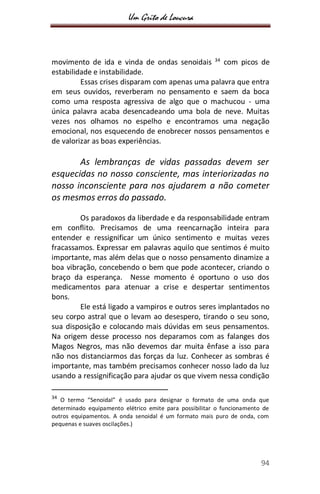 Um Grito de Loucura
94
movimento de ida e vinda de ondas senoidais 34
com picos de
estabilidade e instabilidade.
Essas crises disparam com apenas uma palavra que entra
em seus ouvidos, reverberam no pensamento e saem da boca
como uma resposta agressiva de algo que o machucou - uma
única palavra acaba desencadeando uma bola de neve. Muitas
vezes nos olhamos no espelho e encontramos uma negação
emocional, nos esquecendo de enobrecer nossos pensamentos e
de valorizar as boas experiências.
As lembranças de vidas passadas devem ser
esquecidas no nosso consciente, mas interiorizadas no
nosso inconsciente para nos ajudarem a não cometer
os mesmos erros do passado.
Os paradoxos da liberdade e da responsabilidade entram
em conflito. Precisamos de uma reencarnação inteira para
entender e ressignificar um único sentimento e muitas vezes
fracassamos. Expressar em palavras aquilo que sentimos é muito
importante, mas além delas que o nosso pensamento dinamize a
boa vibração, concebendo o bem que pode acontecer, criando o
braço da esperança. Nesse momento é oportuno o uso dos
medicamentos para atenuar a crise e despertar sentimentos
bons.
Ele está ligado a vampiros e outros seres implantados no
seu corpo astral que o levam ao desespero, tirando o seu sono,
sua disposição e colocando mais dúvidas em seus pensamentos.
Na origem desse processo nos deparamos com as falanges dos
Magos Negros, mas não devemos dar muita ênfase a isso para
não nos distanciarmos das forças da luz. Conhecer as sombras é
importante, mas também precisamos conhecer nosso lado da luz
usando a ressignificação para ajudar os que vivem nessa condição
34
O termo “Senoidal” é usado para designar o formato de uma onda que
determinado equipamento elétrico emite para possibilitar o funcionamento de
outros equipamentos. A onda senoidal é um formato mais puro de onda, com
pequenas e suaves oscilações.)
 