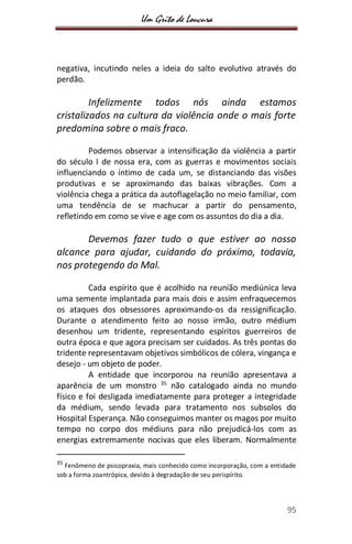Um Grito de Loucura
95
negativa, incutindo neles a ideia do salto evolutivo através do
perdão.
Infelizmente todos nós ainda estamos
cristalizados na cultura da violência onde o mais forte
predomina sobre o mais fraco.
Podemos observar a intensificação da violência a partir
do século I de nossa era, com as guerras e movimentos sociais
influenciando o íntimo de cada um, se distanciando das visões
produtivas e se aproximando das baixas vibrações. Com a
violência chega a prática da autoflagelação no meio familiar, com
uma tendência de se machucar a partir do pensamento,
refletindo em como se vive e age com os assuntos do dia a dia.
Devemos fazer tudo o que estiver ao nosso
alcance para ajudar, cuidando do próximo, todavia,
nos protegendo do Mal.
Cada espírito que é acolhido na reunião mediúnica leva
uma semente implantada para mais dois e assim enfraquecemos
os ataques dos obsessores aproximando-os da ressignificação.
Durante o atendimento feito ao nosso irmão, outro médium
desenhou um tridente, representando espíritos guerreiros de
outra época e que agora precisam ser cuidados. As três pontas do
tridente representavam objetivos simbólicos de cólera, vingança e
desejo - um objeto de poder.
A entidade que incorporou na reunião apresentava a
aparência de um monstro 35
não catalogado ainda no mundo
físico e foi desligada imediatamente para proteger a integridade
da médium, sendo levada para tratamento nos subsolos do
Hospital Esperança. Não conseguimos manter os magos por muito
tempo no corpo dos médiuns para não prejudicá-los com as
energias extremamente nocivas que eles liberam. Normalmente
35
Fenômeno de psicopraxia, mais conhecido como incorporação, com a entidade
sob a forma zoantrópica, devido à degradação de seu perispírito.
 