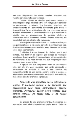 Um Grito de Loucura
96
eles não comparecem nas nossas reuniões, enviando seus
vassalos para transmitir suas vontades.
Quando falamos de domínio precisamos conhecer a
implantação de chips no corpo astral com o objetivo de controlar
os pensamentos e palavras dos humanos, sugerindo um
condicionamento do pensamento direcionado para trocas e
favores ilícitos. Nosso irmão citado não tem chips, mas traz na
memória inconsciente as varias reencarnações que o levaram ao
suicídio com os companheiros de jornadas infelizes o
relembrando desses momentos, criando a falta de esperança e o
induzindo à ideia de suicídio, ódio e vingança.
Nossa ajuda encontra bloqueios no seu livre arbítrio, na
sua permissibilidade e ele precisa aprender a controlar tudo isso.
Precisamos entender que ao receber a ajuda da cura é necessário
saber o que fazer com ela.
O objetivo é a cura integral, do cérebro, que já está
afetado, mas também do espírito que carrega as roupagens
manchadas de outras vidas. É necessário que ele se conscientize
da importância e do valor da vida para sua recuperação e lute
contra os maus pensamentos.
A ligação com sua companheira vem de uma escolha
feita por ela em vidas passadas, que sente compaixão e
necessidade de ajudá-lo. A vida a dois consiste no
compartilhamento de um sonho, sempre sujeito a perigos e
adversidades e neste caso ela também sentia essas interferências,
mas adotou atitudes diferentes e proativas.
Não existe uma dificuldade que se estenda pelo
infinito. O problema sempre é do tamanho que
necessitamos para nossa aprendizagem naquele
momento. Precisamos aplicar nossa vontade para
sermos senhores de nossas vidas e de nossos
pensamentos.
Ele precisa de uma profilaxia mental, de descanso e a
internação numa clínica especializada pode ajudar. Todos os
 