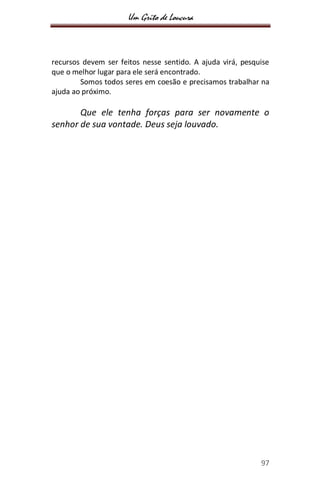 Um Grito de Loucura
97
recursos devem ser feitos nesse sentido. A ajuda virá, pesquise
que o melhor lugar para ele será encontrado.
Somos todos seres em coesão e precisamos trabalhar na
ajuda ao próximo.
Que ele tenha forças para ser novamente o
senhor de sua vontade. Deus seja louvado.
 