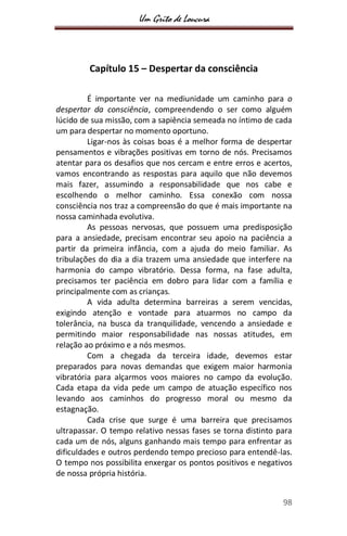 Um Grito de Loucura
98
Capítulo 15 – Despertar da consciência
É importante ver na mediunidade um caminho para o
despertar da consciência, compreendendo o ser como alguém
lúcido de sua missão, com a sapiência semeada no íntimo de cada
um para despertar no momento oportuno.
Ligar-nos às coisas boas é a melhor forma de despertar
pensamentos e vibrações positivas em torno de nós. Precisamos
atentar para os desafios que nos cercam e entre erros e acertos,
vamos encontrando as respostas para aquilo que não devemos
mais fazer, assumindo a responsabilidade que nos cabe e
escolhendo o melhor caminho. Essa conexão com nossa
consciência nos traz a compreensão do que é mais importante na
nossa caminhada evolutiva.
As pessoas nervosas, que possuem uma predisposição
para a ansiedade, precisam encontrar seu apoio na paciência a
partir da primeira infância, com a ajuda do meio familiar. As
tribulações do dia a dia trazem uma ansiedade que interfere na
harmonia do campo vibratório. Dessa forma, na fase adulta,
precisamos ter paciência em dobro para lidar com a família e
principalmente com as crianças.
A vida adulta determina barreiras a serem vencidas,
exigindo atenção e vontade para atuarmos no campo da
tolerância, na busca da tranquilidade, vencendo a ansiedade e
permitindo maior responsabilidade nas nossas atitudes, em
relação ao próximo e a nós mesmos.
Com a chegada da terceira idade, devemos estar
preparados para novas demandas que exigem maior harmonia
vibratória para alçarmos voos maiores no campo da evolução.
Cada etapa da vida pede um campo de atuação específico nos
levando aos caminhos do progresso moral ou mesmo da
estagnação.
Cada crise que surge é uma barreira que precisamos
ultrapassar. O tempo relativo nessas fases se torna distinto para
cada um de nós, alguns ganhando mais tempo para enfrentar as
dificuldades e outros perdendo tempo precioso para entendê-las.
O tempo nos possibilita enxergar os pontos positivos e negativos
de nossa própria história.
 