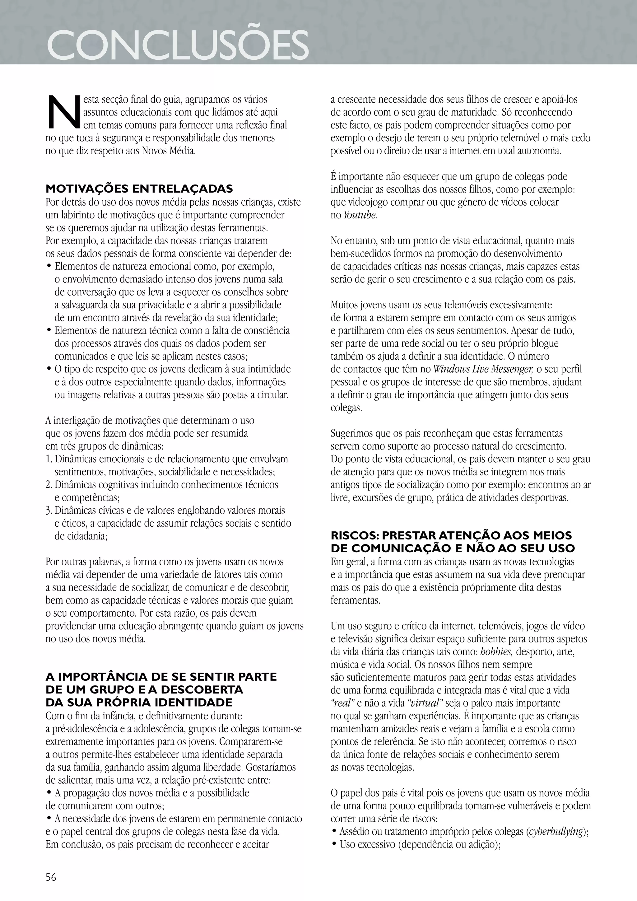 5656
CONCLUSÕES
N
esta secção final do guia, agrupamos os vários
assuntos educacionais com que lidámos até aqui
em temas comuns para fornecer uma reflexão final
no que toca à segurança e responsabilidade dos menores
no que diz respeito aos Novos Média.
MOTIVAÇÕES ENTRELAÇADAS
Por detrás do uso dos novos média pelas nossas crianças, existe
um labirinto de motivações que é importante compreender
se os queremos ajudar na utilização destas ferramentas.
Por exemplo, a capacidade das nossas crianças tratarem
os seus dados pessoais de forma consciente vai depender de:
• Elementos de natureza emocional como, por exemplo,
o envolvimento demasiado intenso dos jovens numa sala
de conversação que os leva a esquecer os conselhos sobre
a salvaguarda da sua privacidade e a abrir a possibilidade
de um encontro através da revelação da sua identidade;
• Elementos de natureza técnica como a falta de consciência
dos processos através dos quais os dados podem ser
comunicados e que leis se aplicam nestes casos;
• O tipo de respeito que os jovens dedicam à sua intimidade
e à dos outros especialmente quando dados, informações
ou imagens relativas a outras pessoas são postas a circular.
A interligação de motivações que determinam o uso
que os jovens fazem dos média pode ser resumida
em três grupos de dinâmicas:
1. Dinâmicas emocionais e de relacionamento que envolvam
sentimentos, motivações, sociabilidade e necessidades;
2. Dinâmicas cognitivas incluindo conhecimentos técnicos
e competências;
3. Dinâmicas cívicas e de valores englobando valores morais
e éticos, a capacidade de assumir relações sociais e sentido
de cidadania;
Por outras palavras, a forma como os jovens usam os novos
média vai depender de uma variedade de fatores tais como
a sua necessidade de socializar, de comunicar e de descobrir,
bem como as capacidade técnicas e valores morais que guiam
o seu comportamento. Por esta razão, os pais devem
providenciar uma educação abrangente quando guiam os jovens
no uso dos novos média.
A IMPORTÂNCIA DE SE SENTIR PARTE
DE UM GRUPO E A DESCOBERTA
DA SUA PRÓPRIA IDENTIDADE
Com o fim da infância, e definitivamente durante
a pré-adolescência e a adolescência, grupos de colegas tornam-se
extremamente importantes para os jovens. Compararem-se
a outros permite-lhes estabelecer uma identidade separada
da sua família, ganhando assim alguma liberdade. Gostaríamos
de salientar, mais uma vez, a relação pré-existente entre:
• A propagação dos novos média e a possibilidade
de comunicarem com outros;
• A necessidade dos jovens de estarem em permanente contacto
e o papel central dos grupos de colegas nesta fase da vida.
Em conclusão, os pais precisam de reconhecer e aceitar
a crescente necessidade dos seus filhos de crescer e apoiá-los
de acordo com o seu grau de maturidade. Só reconhecendo
este facto, os pais podem compreender situações como por
exemplo o desejo de terem o seu próprio telemóvel o mais cedo
possível ou o direito de usar a internet em total autonomia.
É importante não esquecer que um grupo de colegas pode
influenciar as escolhas dos nossos filhos, como por exemplo:
que videojogo comprar ou que género de vídeos colocar
no Youtube.
No entanto, sob um ponto de vista educacional, quanto mais
bem-sucedidos formos na promoção do desenvolvimento
de capacidades críticas nas nossas crianças, mais capazes estas
serão de gerir o seu crescimento e a sua relação com os pais.
Muitos jovens usam os seus telemóveis excessivamente
de forma a estarem sempre em contacto com os seus amigos
e partilharem com eles os seus sentimentos. Apesar de tudo,
ser parte de uma rede social ou ter o seu próprio blogue
também os ajuda a definir a sua identidade. O número
de contactos que têm no Windows Live Messenger, o seu perfil
pessoal e os grupos de interesse de que são membros, ajudam
a definir o grau de importância que atingem junto dos seus
colegas.
Sugerimos que os pais reconheçam que estas ferramentas
servem como suporte ao processo natural do crescimento.
Do ponto de vista educacional, os pais devem manter o seu grau
de atenção para que os novos média se integrem nos mais
antigos tipos de socialização como por exemplo: encontros ao ar
livre, excursões de grupo, prática de atividades desportivas.
RISCOS: PRESTAR ATENÇÃO AOS MEIOS
DE COMUNICAÇÃO E NÃO AO SEU USO
Em geral, a forma com as crianças usam as novas tecnologias
e a importância que estas assumem na sua vida deve preocupar
mais os pais do que a existência própriamente dita destas
ferramentas.
Um uso seguro e crítico da internet, telemóveis, jogos de vídeo
e televisão significa deixar espaço suficiente para outros aspetos
da vida diária das crianças tais como: hobbies, desporto, arte,
música e vida social. Os nossos filhos nem sempre
são suficientemente maturos para gerir todas estas atividades
de uma forma equilibrada e integrada mas é vital que a vida
“real” e não a vida “virtual” seja o palco mais importante
no qual se ganham experiências. É importante que as crianças
mantenham amizades reais e vejam a família e a escola como
pontos de referência. Se isto não acontecer, corremos o risco
da única fonte de relações sociais e conhecimento serem
as novas tecnologias.
O papel dos pais é vital pois os jovens que usam os novos média
de uma forma pouco equilibrada tornam-se vulneráveis e podem
correr uma série de riscos:
• Assédio ou tratamento impróprio pelos colegas (cyberbullying);
• Uso excessivo (dependência ou adição);
 