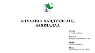 АНХААРАЛ ХАНДУУЛСАНД
БАЯРЛАЛАА
Website
www.advocate.mn
Facebook
Mongol-Advocates Law firm
Email
info@advocate.mn
Phone
+976 7011-9206, 7012-9206
 